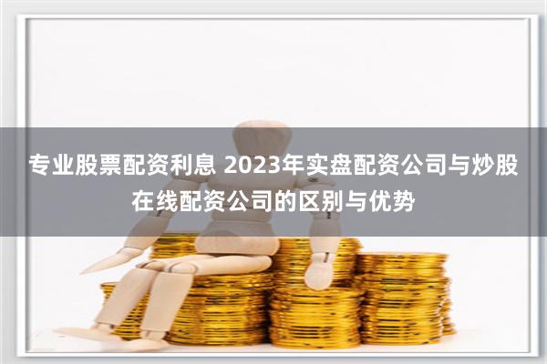 专业股票配资利息 2023年实盘配资公司与炒股在线配资公司的区别与优势