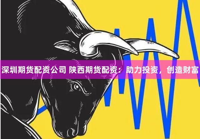 深圳期货配资公司 陕西期货配资：助力投资，创造财富