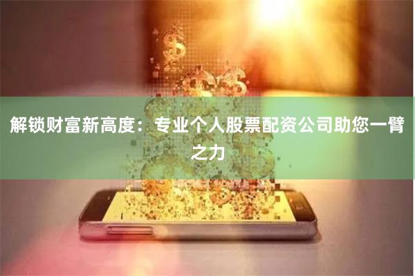 解锁财富新高度：专业个人股票配资公司助您一臂之力