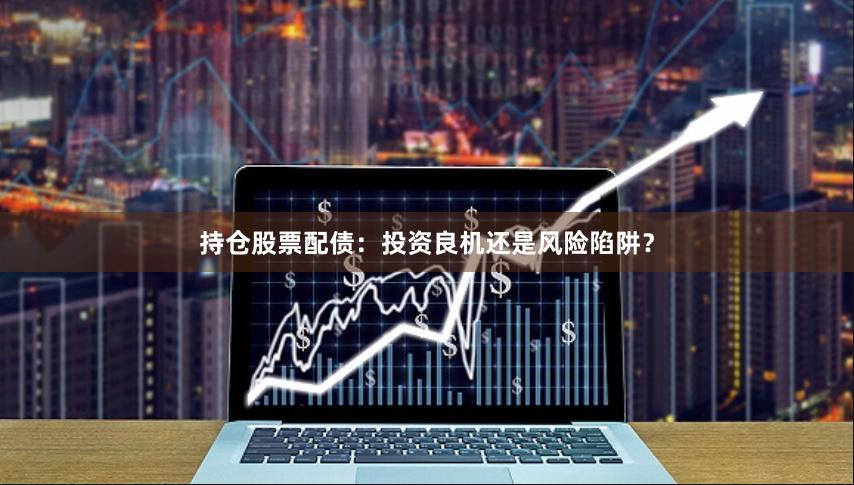 持仓股票配债：投资良机还是风险陷阱？